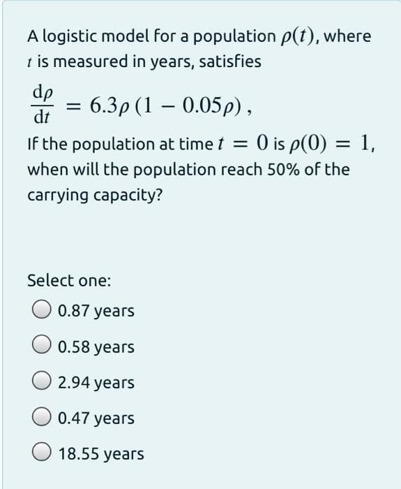 A logistic model for a population p(t), where
t is measured in years, satisfies
dp
= 6.3p (1 – 0.05p),
dt
If the population at time t = 0 is p(0) = 1,
when will the population reach 50% of the
carrying capacity?
Select one:
0.87 years
0.58 years
2.94 years
0.47 years
18.55 years
