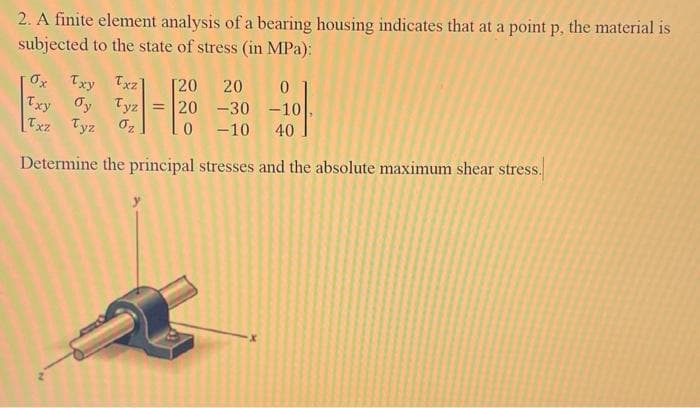 2. A finite element analysis of a bearing housing indicates that at a point p, the material is
subjected to the state of stress (in MPa):
Ox Txy Txz]
Txy Oy Tyz
Txz Tyz
0₂
0
-30 -10
-10 40
Determine the principal stresses and the absolute maximum shear stress.
[20 20
= 20
0