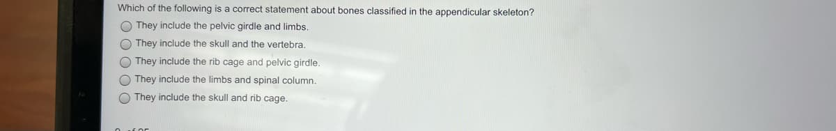 Which of the following is a correct statement about bones classified in the appendicular skeleton?
They include the pelvic girdle and limbs.
They include the skull and the vertebra.
O They include the rib cage and pelvic girdle.
O They include the limbs and spinal column.
They include the skull and rib cage.