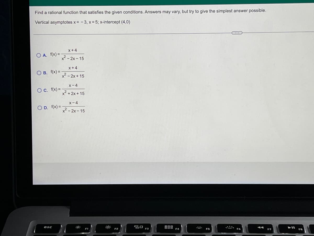 Find a rational function that satisfies the given conditions. Answers may vary, but try to give the simplest answer possible.
Vertical asymptotes x = -3, x = 5; x-intercept (4,0)
x+4
O A. f(x) =
x²-2x-15
x +4
OB. f(x) = -
²²-2x+15
x-4
O c. f(x)=
x²+2x+15
x-4
OD. f(x)=-
x²-2x-15
esc
FS
F7
20
F3
888