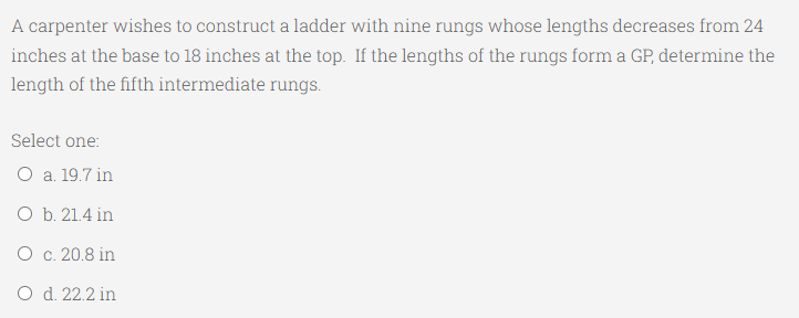 A carpenter wishes to construct a ladder with nine rungs whose lengths decreases from 24
inches at the base to 18 inches at the top. If the lengths of the rungs form a GP, determine the
length of the fifth intermediate rungs.
Select one:
O a. 19.7 in
O b. 21.4 in
O c. 20.8 in
O d. 22.2 in
