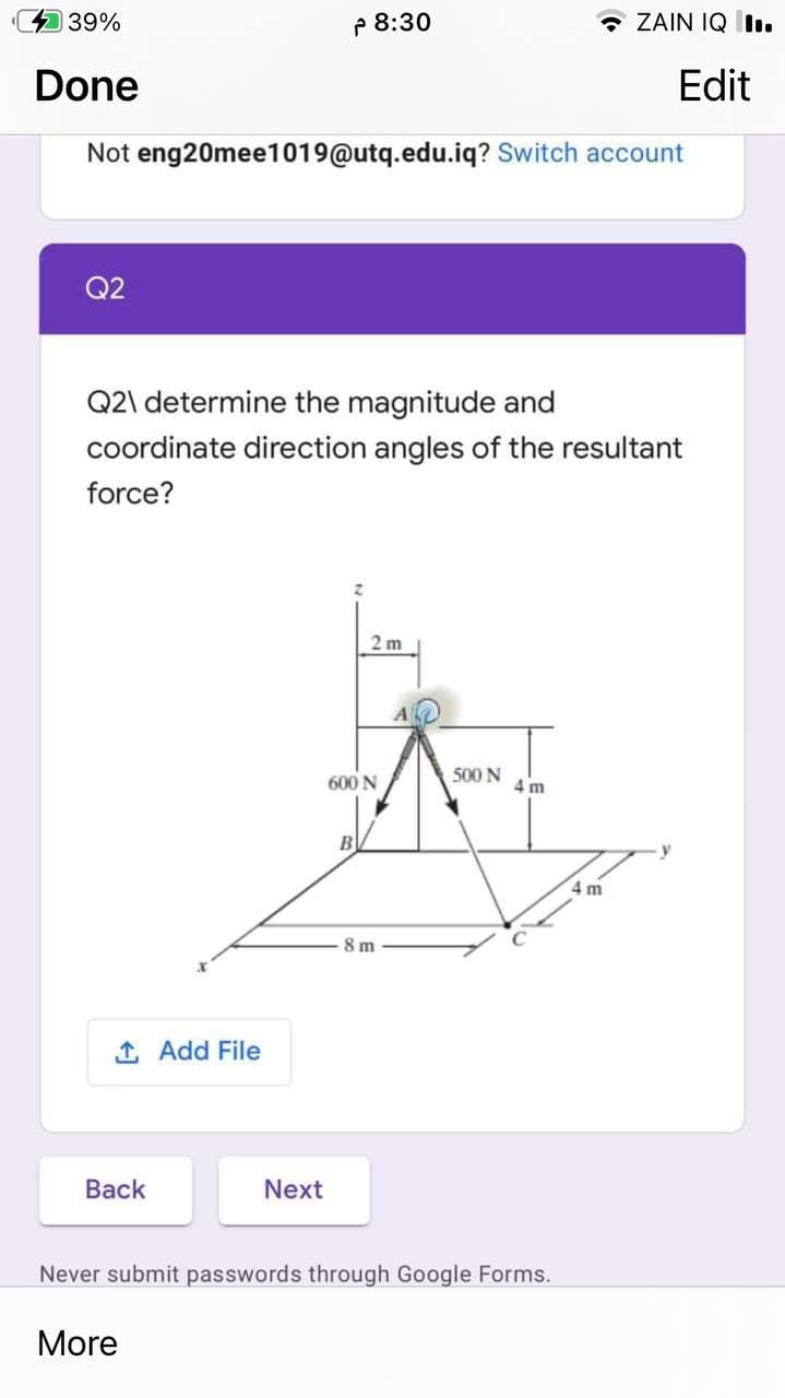 39%
P 8:30
- ZAIN IQ II.
Done
Edit
Not eng20mee1019@utq.edu.iq? Switch account
Q2
Q2\ determine the magnitude and
coordinate direction angles of the resultant
force?
2 m
500 N
600N
4 m
B
4 m
8 m
1 Add File
Вack
Next
Never submit passwords through Google Forms.
More
