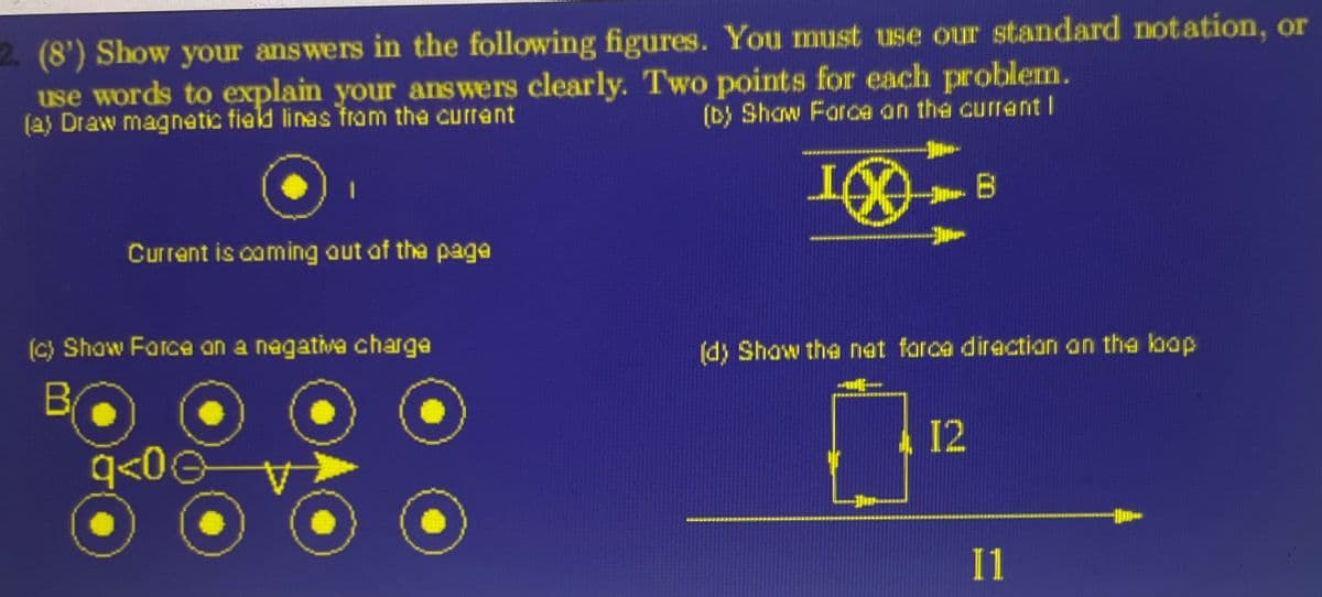 2. (8') Show your answers in the following figures. You must use our standard notation, or
use words to explain your answers clearly. Two points for each problem.
(a) Draw magnetic field lines from the current
(b) Show Force on the current |
10
Current is coming out of the page
(c) Show Force on a negative charge
BO
q<0Ⓒ
B
(d) Show the nat forca direction on the kap
OF
12
11