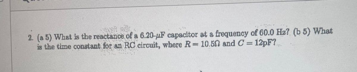 2. (a 5) What is the reactance of a 6.20-µF capacitor at a frequency of 60.0 Hz? (b 5) What
is the time constant for an RC circuit, where R = 10.50 and C= 12pF?...