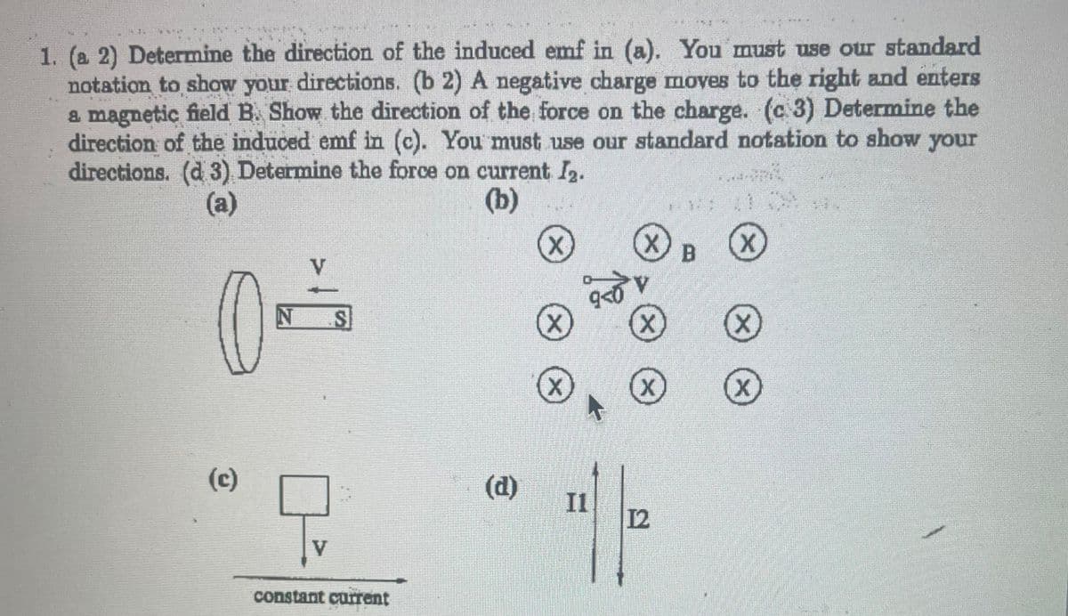 F
PELLET
1. (a 2) Determine the direction of the induced emf in (a). You must use our standard
notation to show your directions. (b 2) A negative charge moves to the right and enters
a magnetic field B. Show the direction of the force on the charge. (c 3) Determine the
direction of the induced emf in (c). You must use our standard notation to show your
directions. (d 3) Determine the force on current I₂.
(a)
(b)
(c)
V
N SI
Q
V
constant current
(d)
X
X
X
9<0
I1
X
V
(X
X
12
PERFO
12
B
X
(x)
X