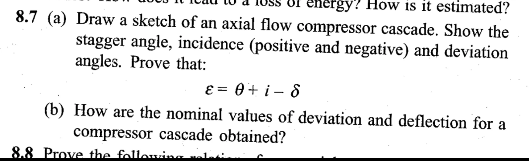 energy? How is it estimated?
8.7 (a) Draw a sketch of an axial flow compressor cascade. Show the
stagger angle, incidence (positive and negative) and deviation
angles. Prove that:
ε = 0+ i-8
(b) How are the nominal values of deviation and deflection for a
compressor cascade obtained?
8.8 Prove the followin