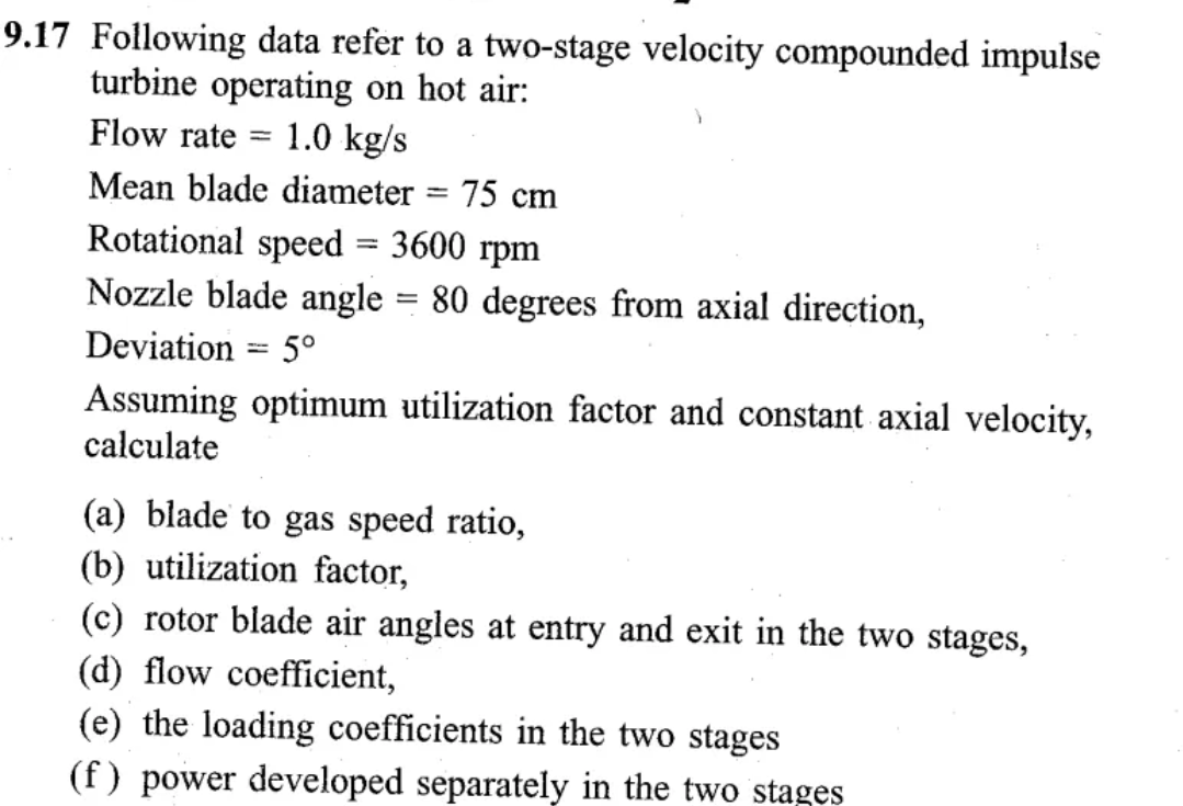 9.17 Following data refer to a two-stage velocity compounded impulse
turbine operating on hot air:
Flow rate
=
1.0 kg/s
Mean blade diameter = 75 cm
Rotational speed
-
3600 rpm
Nozzle blade angle = 80 degrees from axial direction,
Deviation 5°
-
Assuming optimum utilization factor and constant axial velocity,
calculate
(a) blade to gas speed ratio,
(b) utilization factor,
(c) rotor blade air angles at entry and exit in the two stages,
(d) flow coefficient,
(e) the loading coefficients in the two stages
(f) power developed separately in the two stages