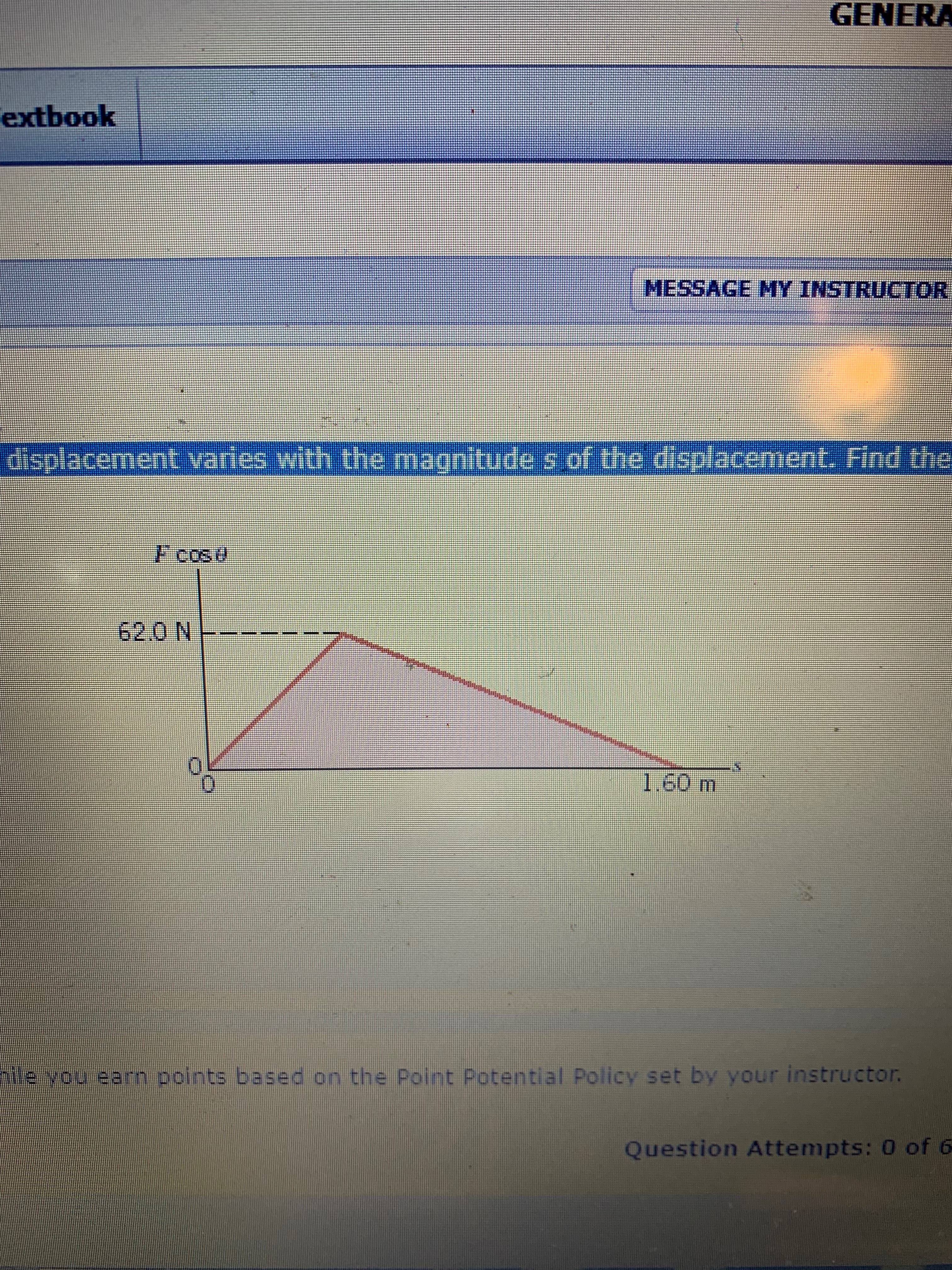 GENERA
extbook
MESSAGE MY INSTRUCTOR
displacement varles with the magnitude s of the displacement. Find the
F cos
62.0 N
1.60 m
le you earn points based on the Point Potential Policy set by your instructor.
Question Attempts: 0 of 6
