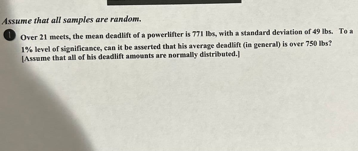 Assume that all samples are random.
1
Over 21 meets, the mean deadlift of a powerlifter is 771 lbs, with a standard deviation of 49 lbs. To a
1% level of significance, can it be asserted that his average deadlift (in general) is over 750 lbs?
[Assume that all of his deadlift amounts are normally distributed.]