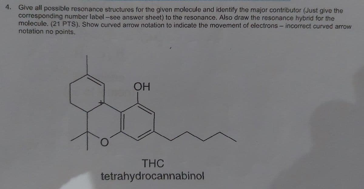 4. Give all possible resonance structures for the given molecule and identify the major contributor (Just give the
corresponding number label -see answer sheet) to the resonance. Also draw the resonance hybrid for the
molecule. (21 PTS). Show curved arrow notation to indicate the movement of electrons - incorrect curved arrow
notation no points.
OH
THC
tetrahydrocannabinol