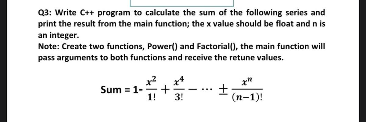 Q3: Write C++ program to calculate the sum of the following series and
print the result from the main function; the x value should be float and n is
an integer.
Note: Create two functions, Power() and Factorial(), the main function will
pass arguments to both functions and receive the retune values.
x2
Sum = 1-
1!
x4
xn
%3D
-
3!
(п-1)!
+
