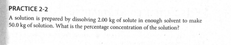 PRACTICE 2-2
A solution is prepared by dissolving 2.00 kg of solute in enough solvent to make
50.0 kg of solution. What is the percentage concentration of the solution?
