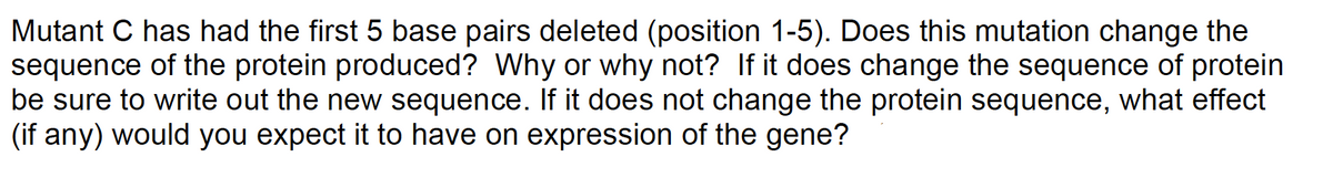 Mutant C has had the first 5 base pairs deleted (position 1-5). Does this mutation change the
sequence of the protein produced? Why or why not? If it does change the sequence of protein
be sure to write out the new sequence. If it does not change the protein sequence, what effect
(if any) would you expect it to have on expression of the gene?
