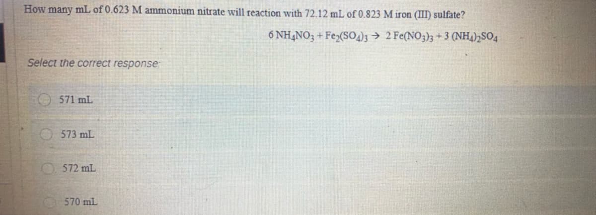 How many mL of 0.623 M ammonium nitrate will reaction with 72.12 mL of 0.823 M iron (II) sulfate?
6 NH,NO3 + Fez(S03 2 Fe(NO3)3 + 3 (NH,),SO4
Select the correct response:
571 mL
O573 mL
O572 mL
570 mL
