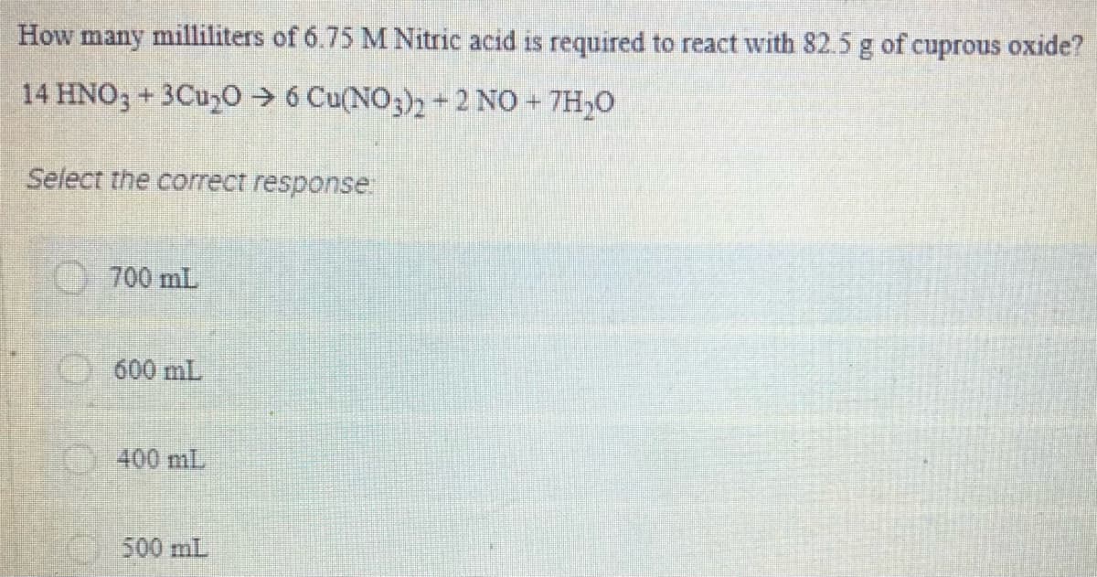How many milliliters of 6.75 M Nitric acid is required to react with 82.5 g of cuprous oxide?
14 HNO; + 3Cu,0 > 6 Cu(NO3)2 + 2 NO + 7H,0
Select the correct response
700 mL
600 mL
)400 mL
500 mL

