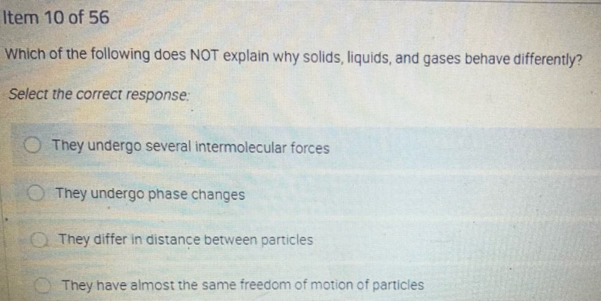 Item 10 of 56
Which of the following does NOT explain why solids, liquids, and gases behave differently?
Select the correct response.
O They undergo several intermolecular forces
OThey undergo phase changes
O They differ in distance between particles
They have almost the same freedom of motion of particles
