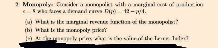 2. Monopoly: Consider a monopolist with a marginal cost of production
c = 8 who faces a demand curve D(p) = 42 - p/4.
(a) What is the marginal revenue function of the monopolist?
(b) What is the monopoly price?
(c) At the monopoly price, what is the value of the Lerner Index?