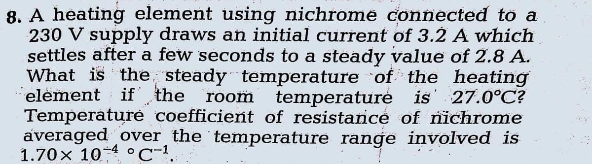 8. A heating element using nichrome connected to a
230 V supply draws an initial current of 3.2 A which
settles after a few seconds to a steady value of 2.8 A.
What is the steady temperature of the heating
element if the room temperature is 27.0°C?
Temperature coefficient of resistance of nichrome
averaged over the temperature range involved is
1.70× 10 °C-1.
-4