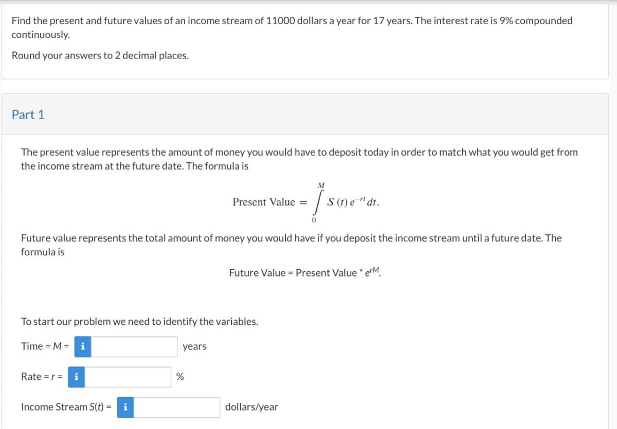 Find the present and future values of an income stream of 11000 dollars a year for 17 years. The interest rate is 9% compounded
continuously.
Round your answers to 2 decimal places.
Part 1
The present value represents the amount of money you would have to deposit today in order to match what you would get from
the income stream at the future date. The formula is
Present Value =
M
S(t)e" dt.
Future value represents the total amount of money you would have if you deposit the income stream until a future date. The
formula is
Future Value - Present Value* erM
To start our problem we need to identify the variables.
Time = M = i
years
Rate = r = i
%
Income Stream S(t) = i
dollars/year