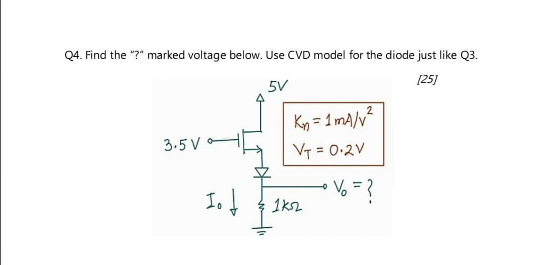 Q4. Find the "?" marked voltage below. Use CVD model for the diode just like Q3.
3.5 V
5V
2
Kn = 1 mA/v²
[25]
V₁ = 0.2V
Io
% = ?
1k52