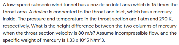 A low-speed subsonic wind tunnel has a nozzle an inlet area which is 15 times the
throat area. A device is connected to the throat and inlet, which has a mercury
inside. The pressure and temperature in the throat section are 1 atm and 290 K,
respectively. What is the height difference between the two columns of mercury
when the throat section velocity is 80 m/s? Assume incompressible flow, and the
specific weight of mercury is 1.33 x 10^5 N/m^3.
