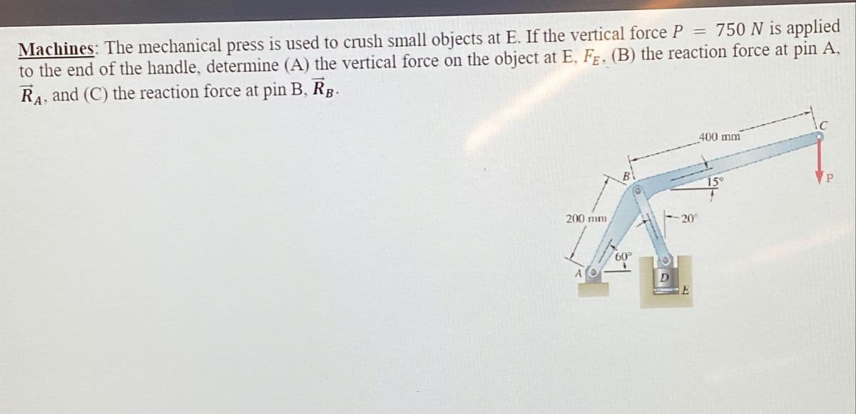 Machines: The mechanical press is used to crush small objects at E. If the vertical force P = 750 N is applied
to the end of the handle, determine (A) the vertical force on the object at E, F, (B) the reaction force at pin A,
RA, and (C) the reaction force at pin B, RB-
200 mm
B
-20°
60°
400 mm
159
P
