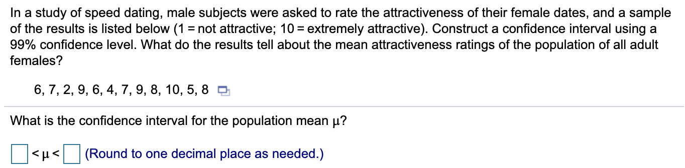 In a study of speed dating, male subjects were asked to rate the attractiveness of their female dates, and a sample
of the results is listed below (1 = not attractive; 10 = extremely attractive). Construct a confidence interval using a
99% confidence level. What do the results tell about the mean attractiveness ratings of the population of all adult
females?
6, 7, 2, 9, 6, 4, 7, 9, 8, 10, 5, 8 O
What is the confidence interval for the population mean µ?
<µ<
(Round to one decimal place as needed.)

