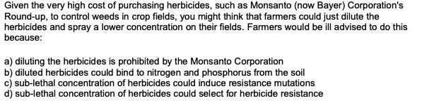 Given the very high cost of purchasing herbicides, such as Monsanto (now Bayer) Corporation's
Round-up, to control weeds in crop fields, you might think that farmers could just dilute the
herbicides and spray a lower concentration on their fields. Farmers would be ill advised to do this
because:
a) diluting the herbicides is prohibited by the Monsanto Corporation
b) diluted herbicides could bind to nitrogen and phosphorus from the soil
c) sub-lethal concentration of herbicides could induce resistance mutations
d) sub-lethal concentration of herbicides could select for herbicide resistance