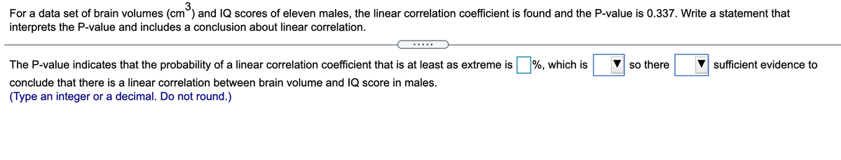 For a data set of brain volumes (cm°) and IQ scores of eleven males, the linear correlation coefficient is found and the P-value is 0.337. Write a statement that
interprets the P-value and includes a conclusion about linear correlation.
(cm
The P-value indicates that the probability of a linear correlation coefficient that is at least as extreme is
%, which is
so there
sufficient evidence to
conclude that there is a linear correlation between brain volume and IQ score in males.
(Type an integer or a decimal. Do not round.)
