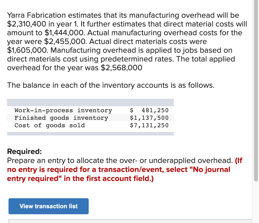 Yarra Fabrication estimates that its manufacturing overhead will be
$2,310,400 in year 1. It further estimates that direct material costs will
amount to $1,444,000. Actual manufacturing overhead costs for the
year were $2,455,000. Actual direct materials costs were
$1,605,000. Manufacturing overhead is applied to jobs based on
direct materials cost using predetermined rates. The total applied
overhead for the year was $2,568,000
The balance in each of the inventory accounts is as follows.
Work-in-process inventory
Finished goods inventory
Cost of goods sold
$ 481,250
$1,137,500
$7,131,250
Required:
Prepare an entry to allocate the over- or underapplied overhead. (If
no entry is required for a transaction/event, select "No journal
entry required" in the first account field.)
View transaction list