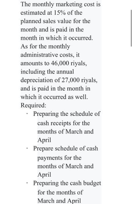 The monthly marketing cost is
estimated at 15% of the
planned sales value for the
month and is paid in the
month in which it occurred.
As for the monthly
administrative costs, it
amounts to 46,000 riyals,
including the annual
depreciation of 27,000 riyals,
and is paid in the month in
which it occurred as well.
Required:
Preparing the schedule of
cash receipts for the
months of March and
April
Prepare schedule of cash
payments for the
months of March and
April
Preparing the cash budget
for the months of
March and April