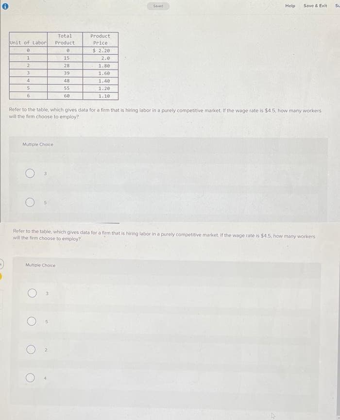 Seved
Help
Save & Exit
Su
Total
Product
Unit of Labor
Product
Price
$ 2.20
1.
15
2.0
2
28
1.80
39
1.60
4
48
1.40
55
1.20
6.
60
1.10
Refer to the table, which gives data for a firm that is hiring labor in a purely competitive market. If the wage rate is $4.5, how many workers
will the firm choose to employ?
Multiple Choice
Refer to the table, which gives data for a firm that is hiring labor in a purely competitive market if the wage rate is $4.5, how many workers
will the firm choose to employ?
Multiple Cholce
3
O 5
2.
