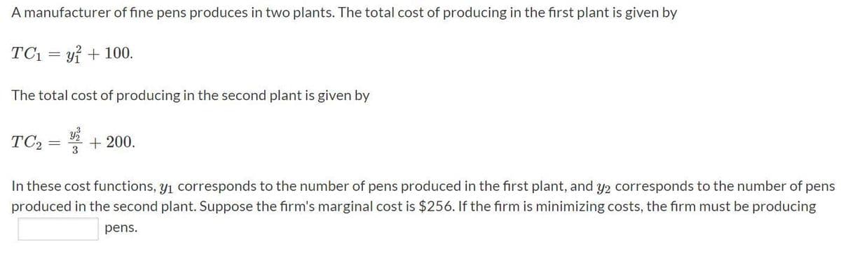 A manufacturer of fine pens produces in two plants. The total cost of producing in the first plant is given by
TC1 = yi + 100.
The total cost of producing in the second plant is given by
TC2
+ 200.
3
In these cost functions, y1 corresponds to the number of pens produced in the first plant, and y2 corresponds to the number of pens
produced in the second plant. Suppose the firm's marginal cost is $256. If the firm is minimizing costs, the firm must be producing
pens.
