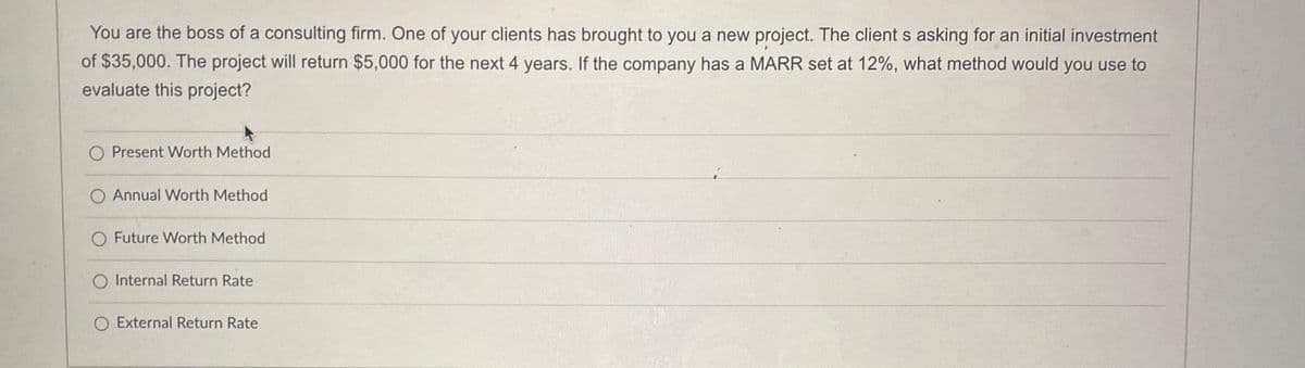 You are the boss of a consulting firm. One of your clients has brought to you a new project. The client s asking for an initial investment
of $35,000. The project will return $5,000 for the next 4 years. If the company has a MARR set at 12%, what method would you use to
evaluate this project?
O Present Worth Method
O Annual Worth Method
O Future Worth Method
O Internal Return Rate
O External Return Rate
