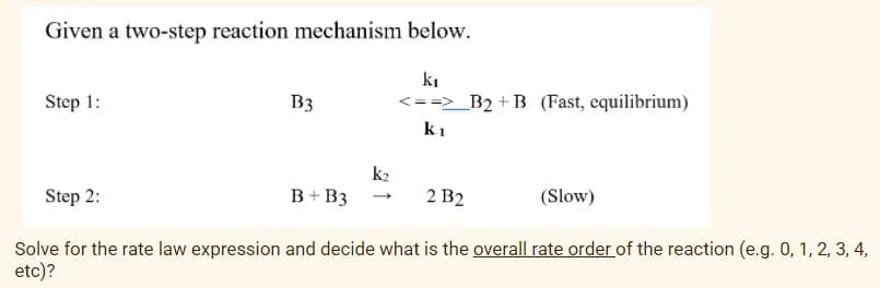 Given a two-step reaction mechanism below.
ki
Step 1:
B3
<==>_B2 + B (Fast, equilibrium)
ki
k2
Step 2:
B+ B3 -
2 B2
(Slow)
Solve for the rate law expression and decide what is the overall rate order of the reaction (e.g. 0, 1, 2, 3, 4,
etc)?
