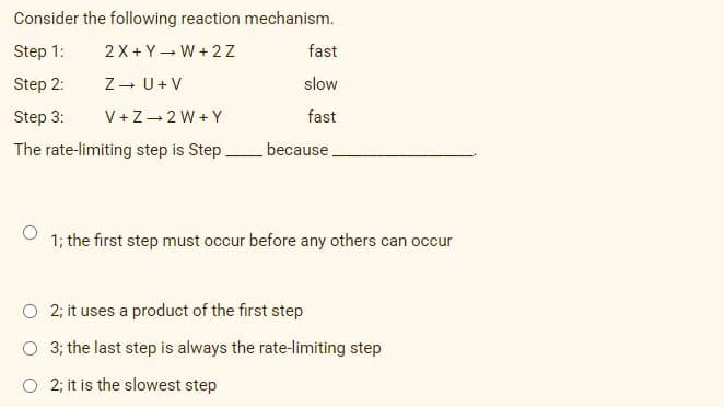 Consider the following reaction mechanism.
Step 1:
2X + Y- W + 2 Z
fast
Step 2:
Z- U+ V
slow
Step 3:
V+Z-2 W + Y
fast
The rate-limiting step is Step because.
1; the first step must occur before any others can occur
O 2; it uses a product of the first step
O 3; the last step is always the rate-limiting step
O 2; it is the slowest step
