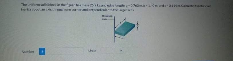 The uniform solid block in the figure has mass 25.9 kg and edge lengths a = 0.763 m, b-1.40 m, and c=0.114 m. Calculate its rotational
inertia about an axis through one corner and perpendicular to the large faces.
Rotation
asis
Number
Units
