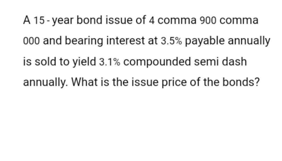 A 15-year bond issue of 4 comma 900 comma
000 and bearing interest at 3.5% payable annually
is sold to yield 3.1% compounded semi dash
annually. What is the issue price of the bonds?