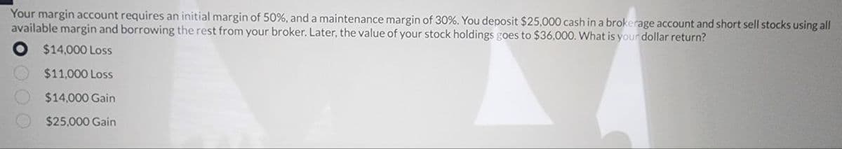 Your margin account requires an initial margin of 50%, and a maintenance margin of 30%. You deposit $25,000 cash in a brokerage account and short sell stocks using all
available margin and borrowing the rest from your broker. Later, the value of your stock holdings goes to $36,000. What is your dollar return?
O $14,000 Loss
$11,000 Loss
$14,000 Gain
$25,000 Gain