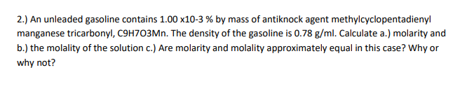 2.) An unleaded gasoline contains 1.00 x10-3 % by mass of antiknock agent methylcyclopentadienyl
manganese tricarbonyl, C9H703Mn. The density of the gasoline is 0.78 g/ml. Calculate a.) molarity and
b.) the molality of the solution c.) Are molarity and molality approximately equal in this case? Why or
why not?