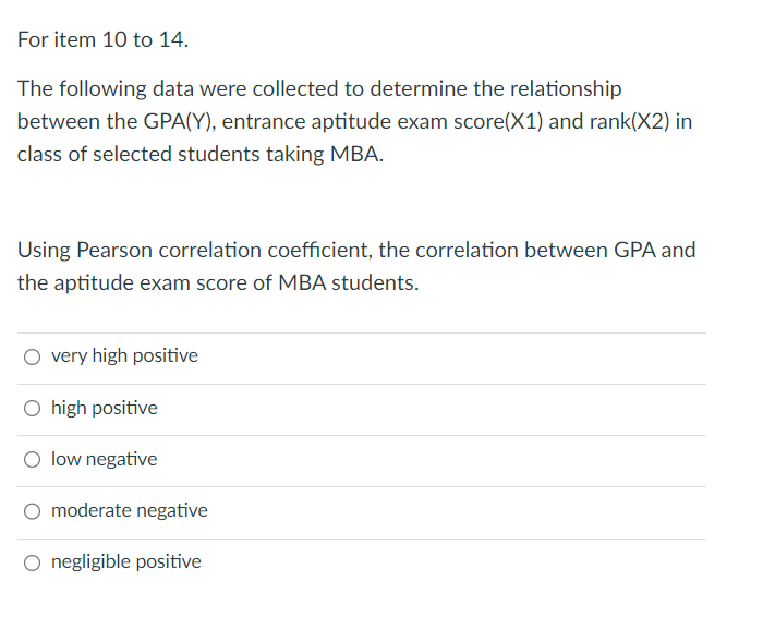 For item 10 to 14.
The following data were collected to determine the relationship
between the GPA(Y), entrance aptitude exam score(X1) and rank(X2) in
class of selected students taking MBA.
Using Pearson correlation coefficient, the correlation between GPA and
the aptitude exam score of MBA students.
very high positive
O high positive
O low negative
moderate negative
O negligible positive