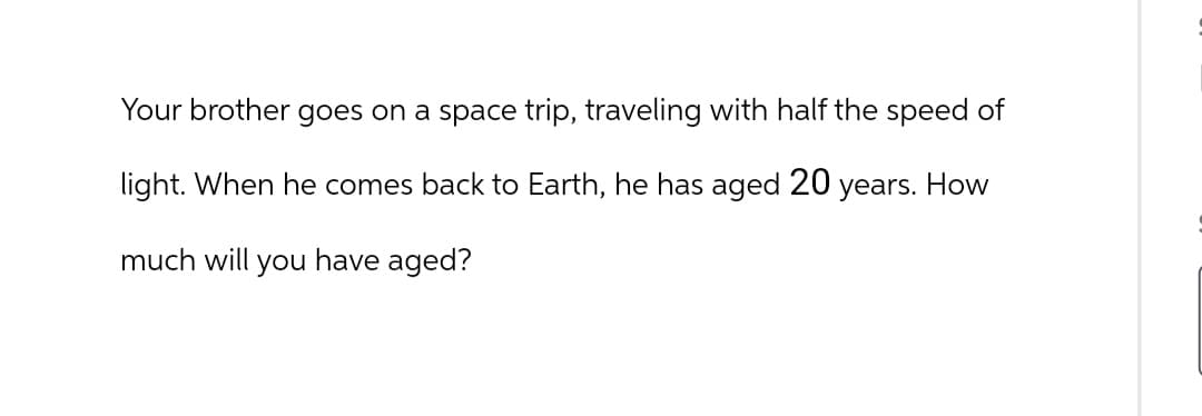 Your brother goes on a space trip, traveling with half the speed of
light. When he comes back to Earth, he has aged 20 years. How
much will you have aged?