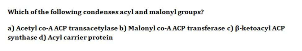 Which of the following condenses acyl and malonyl groups?
a) Acetyl co-A ACP transacetylase b) Malonyl co-A ACP transferase c) ß-ketoacyl ACP
synthase d) Acyl carrier protein