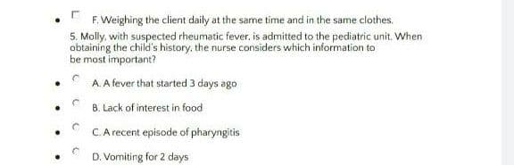 F. Weighing the client daily at the same time and in the same clothes.
5. Molly, with suspected rheumatic fever, is admitted to the pediatric unit. When
obtaining the child's history, the nurse considers which information to
be most important?
A A fever that started 3 days ago
B. Lack of interest in food
C. A recent episode of pharyngitis
D. Vomiting for 2 days
