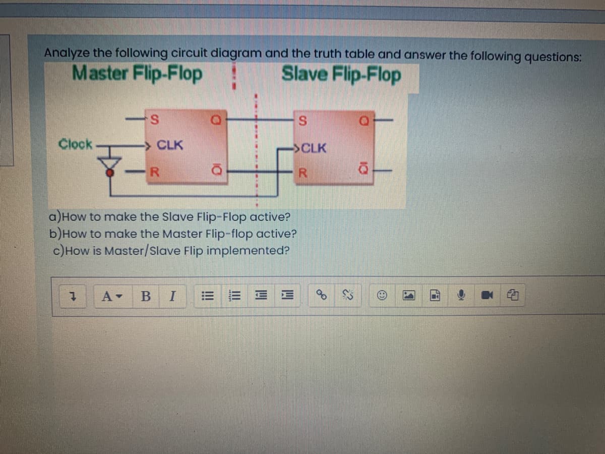Analyze the following circuit diagram and the truth table and answer the following questions:
Master Flip-Flop
Slave Flip-Flop
S.
Clock
>CLK
->CLK
a)How to make the Slave Flip-Flop active?
b)How to make the Master Flip-flop active?
c)How is Master/Slave Flip implemented?
= 三 E
三
