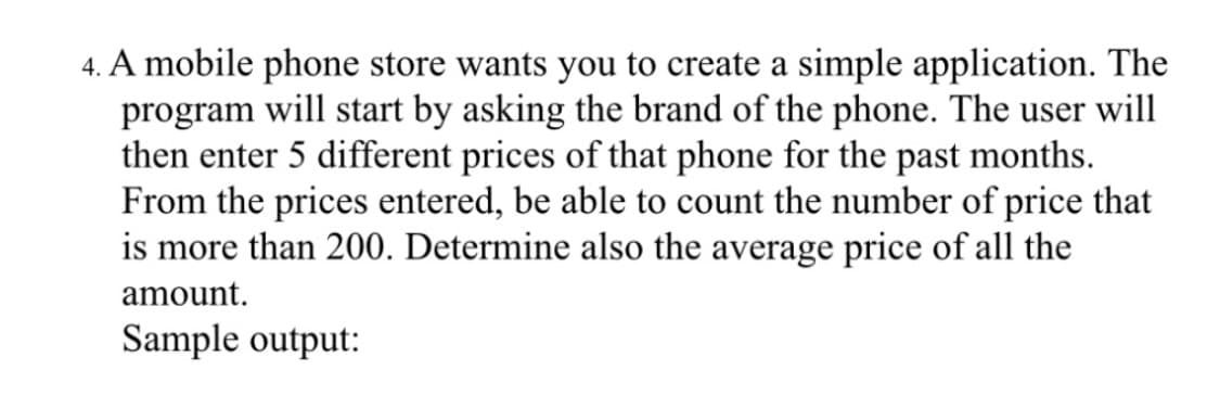 4. A mobile phone store wants you to create a simple application. The
program will start by asking the brand of the phone. The user will
then enter 5 different prices of that phone for the past months.
From the prices entered, be able to count the number of price that
is more than 200. Determine also the average price of all the
amount.
Sample output:
