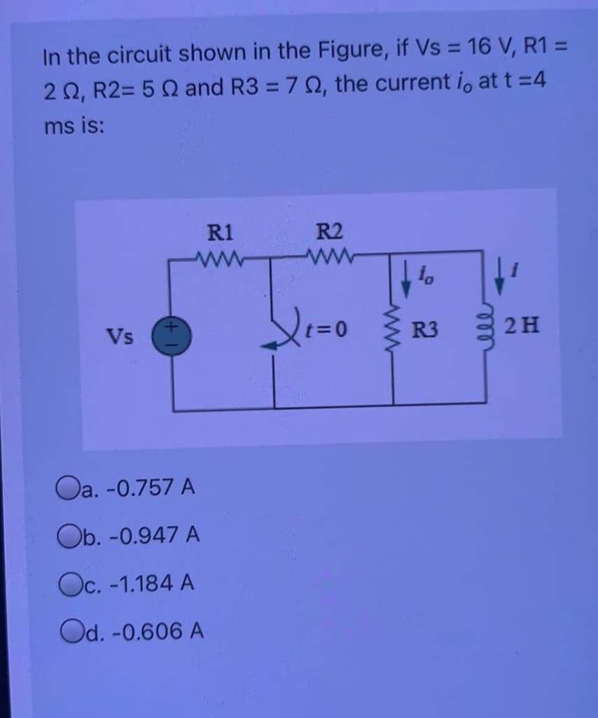 In the circuit shown in the Figure, if Vs = 16 V, R1 =
2 0, R2= 5 0 and R3 = 7 0, the current i, at t =4
%3D
ms is:
R2
ww
R1
ww
R3
2 H
Vs
Oa. -0.757 A
Ob. -0.947 A
Oc. -1.184 A
Od. -0.606 A
ell
