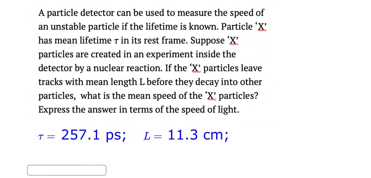 A particle detector can be used to measure the speed of
an unstable particle if the lifetime is known. Particle 'X'
has mean lifetime 7 in its rest frame. Suppose 'X'
particles are created in an experiment inside the
detector by a nuclear reaction. If the 'X' particles leave
tracks with mean length L before they decay into other
particles, what is the mean speed of the 'X' particles?
Express the answer in terms of the speed of light.
257.1 ps; L = 11.3 cm;
T=