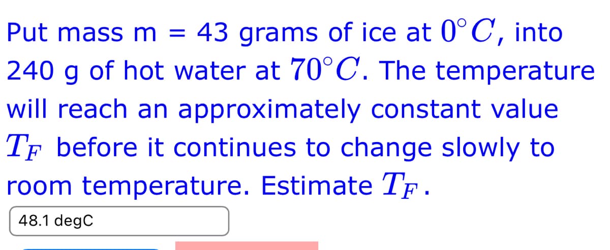 Put mass m = 43 grams of ice at 0°C, into
240 g of hot water at 70°C. The temperature
will reach an approximately constant value
TF before it continues to change slowly to
room temperature. Estimate TF.
48.1 degC