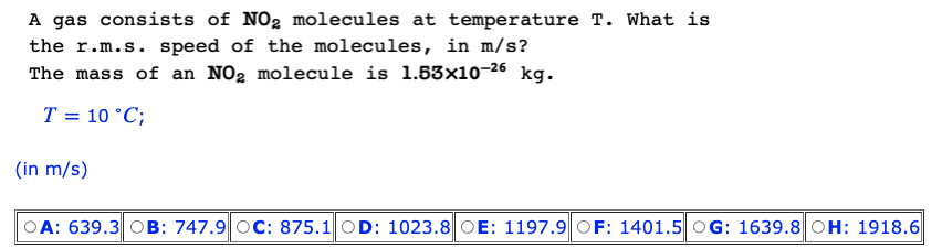 A gas consists of NO₂ molecules at temperature T. What is
the r.m.s. speed of the molecules, in m/s?
The mass of an NO₂ molecule is 1.53x10-26 kg.
T = 10 °C;
(in m/s)
OA: 639.3 OB: 747.9 OC: 875.1 OD: 1023.8 OE: 1197.9 OF: 1401.5 OG: 1639.8 OH: 1918.6